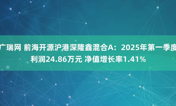 广瑞网 前海开源沪港深隆鑫混合A：2025年第一季度利润24.86万元 净值增长率1.41%
