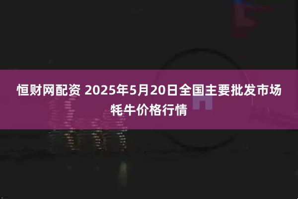 恒财网配资 2025年5月20日全国主要批发市场牦牛价格行情