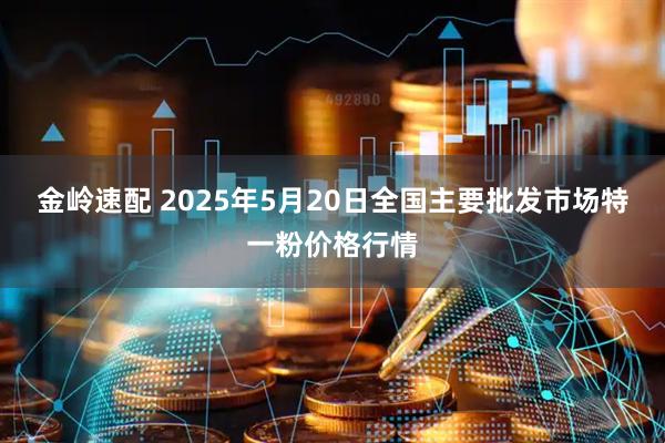 金岭速配 2025年5月20日全国主要批发市场特一粉价格行情