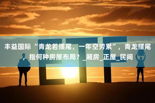 丰益国际 “青龙若摆尾，一年空劳累”，青龙摆尾，指何种房屋布局？_厢房_正屋_民间