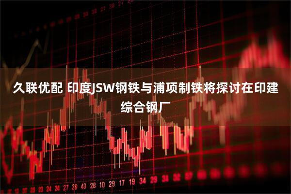 久联优配 印度JSW钢铁与浦项制铁将探讨在印建综合钢厂