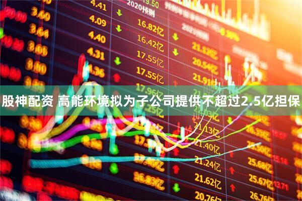 股神配资 高能环境拟为子公司提供不超过2.5亿担保