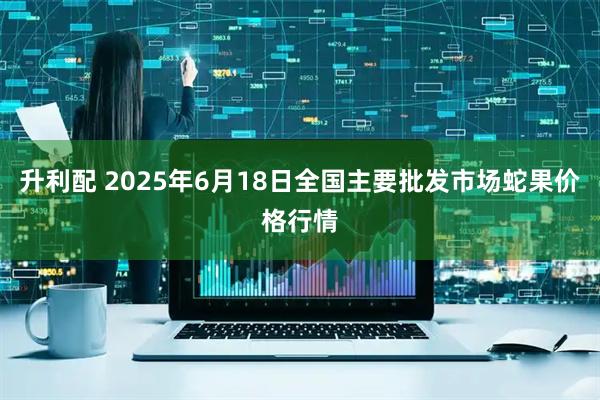 升利配 2025年6月18日全国主要批发市场蛇果价格行情