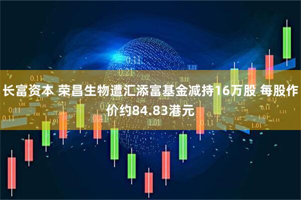 长富资本 荣昌生物遭汇添富基金减持16万股 每股作价约84.83港元