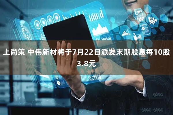 上尚策 中伟新材将于7月22日派发末期股息每10股3.8元