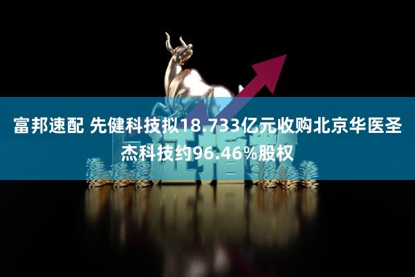 富邦速配 先健科技拟18.733亿元收购北京华医圣杰科技约96.46%股权